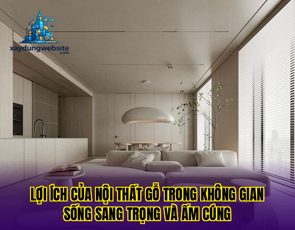 lợi ích của nội thất gỗ trong không gian sống sang trọng và ấm cúng